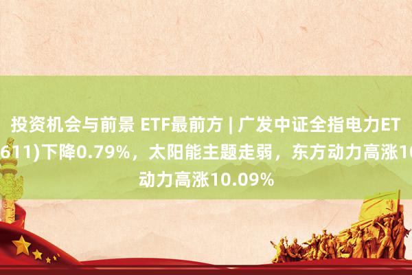 投资机会与前景 ETF最前方 | 广发中证全指电力ETF(159611)下降0.79%，太阳能主题走弱，东方动力高涨10.09%