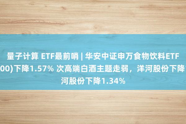 量子计算 ETF最前哨 | 华安中证申万食物饮料ETF(516900)下降1.57% 次高端白酒主题走弱，洋河股份下降1.34%