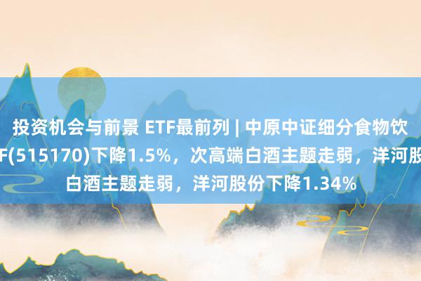 投资机会与前景 ETF最前列 | 中原中证细分食物饮料产业主题ETF(515170)下降1.5%，次高端白酒主题走弱，洋河股份下降1.34%