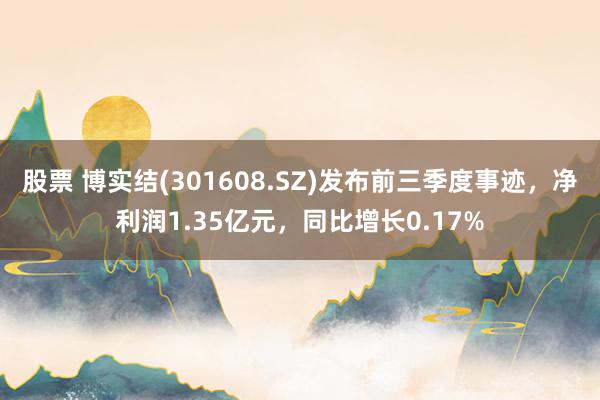 股票 博实结(301608.SZ)发布前三季度事迹，净利润1.35亿元，同比增长0.17%