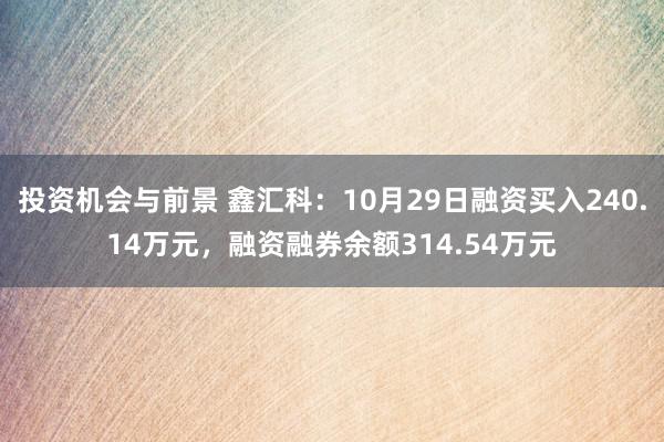 投资机会与前景 鑫汇科：10月29日融资买入240.14万元，融资融券余额314.54万元