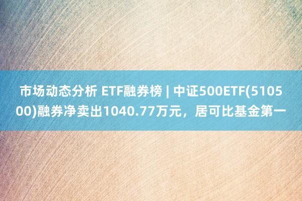 市场动态分析 ETF融券榜 | 中证500ETF(510500)融券净卖出1040.77万元，居可比基金第一