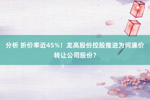 分析 折价率近45%！龙高股份控股推进为何廉价转让公司股份？