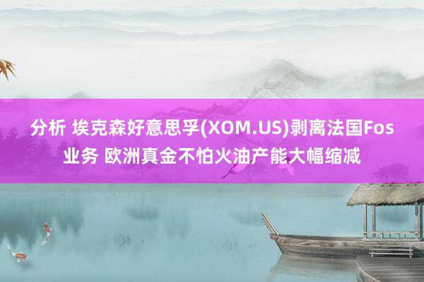 分析 埃克森好意思孚(XOM.US)剥离法国Fos业务 欧洲真金不怕火油产能大幅缩减