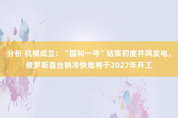 分析 机械成立：“国和一号”结束初度并网发电，俄罗斯首台钠冷快堆将于2027年开工