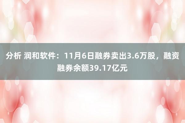 分析 润和软件：11月6日融券卖出3.6万股，融资融券余额39.17亿元