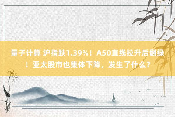 量子计算 沪指跌1.39%！A50直线拉升后翻绿！亚太股市也集体下降，发生了什么？