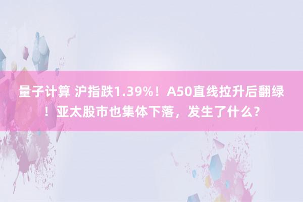 量子计算 沪指跌1.39%！A50直线拉升后翻绿！亚太股市也集体下落，发生了什么？