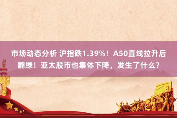 市场动态分析 沪指跌1.39%！A50直线拉升后翻绿！亚太股市也集体下降，发生了什么？