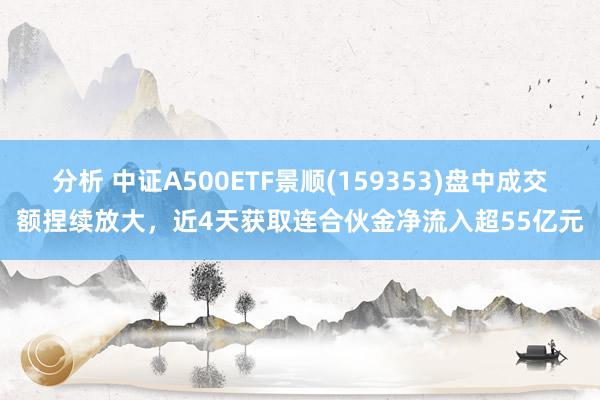 分析 中证A500ETF景顺(159353)盘中成交额捏续放大，近4天获取连合伙金净流入超55亿元