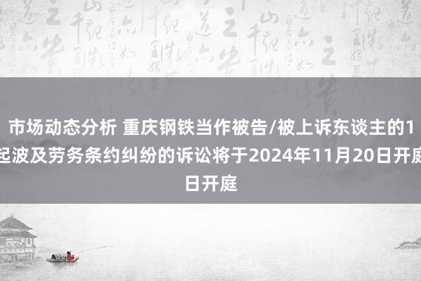 市场动态分析 重庆钢铁当作被告/被上诉东谈主的1起波及劳务条约纠纷的诉讼将于2024年11月20日开庭