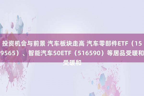 投资机会与前景 汽车板块走高 汽车零部件ETF（159565）、智能汽车50ETF（516590）等居品受暖和