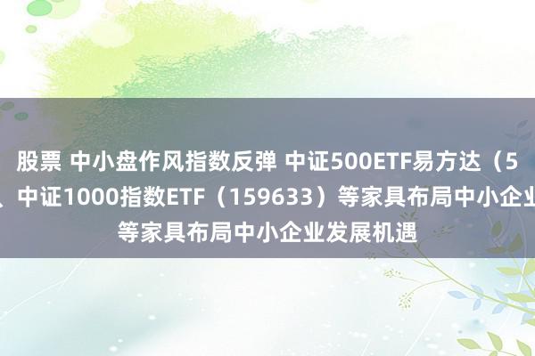 股票 中小盘作风指数反弹 中证500ETF易方达（510580）、中证1000指数ETF（159633）等家具布局中小企业发展机遇