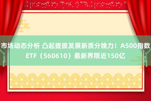 市场动态分析 凸起提拔发展新质分娩力！A500指数ETF（560610）最新界限近150亿