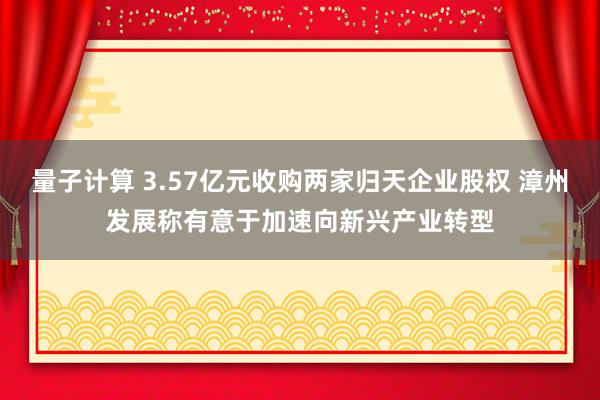 量子计算 3.57亿元收购两家归天企业股权 漳州发展称有意于加速向新兴产业转型