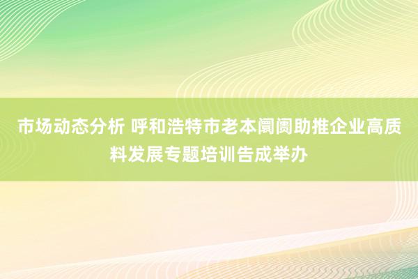 市场动态分析 呼和浩特市老本阛阓助推企业高质料发展专题培训告成举办