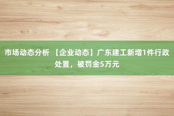 市场动态分析 【企业动态】广东建工新增1件行政处置，被罚金5万元