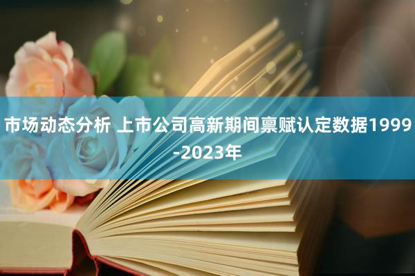 市场动态分析 上市公司高新期间禀赋认定数据1999-2023年