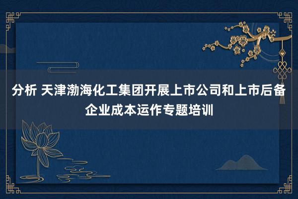 分析 天津渤海化工集团开展上市公司和上市后备企业成本运作专题培训