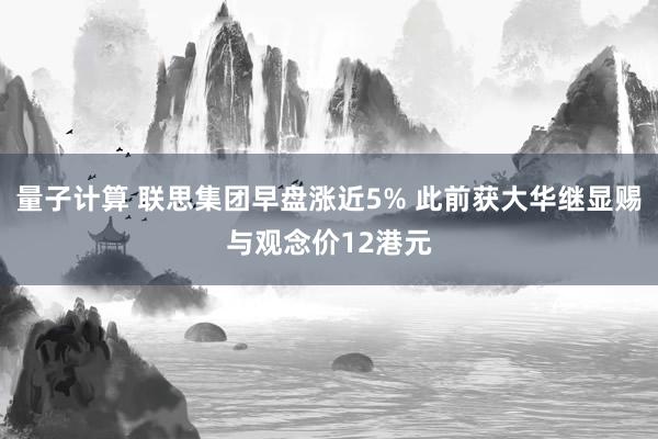 量子计算 联思集团早盘涨近5% 此前获大华继显赐与观念价12港元