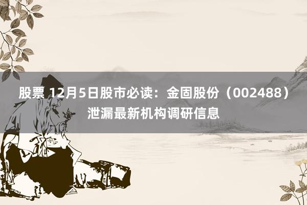 股票 12月5日股市必读：金固股份（002488）泄漏最新机构调研信息