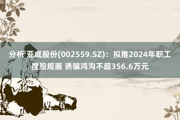 分析 亚威股份(002559.SZ)：拟推2024年职工捏股规画 诱骗鸿沟不超356.6万元