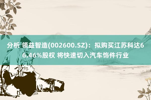 分析 领益智造(002600.SZ)：拟购买江苏科达66.46%股权 将快速切入汽车饰件行业