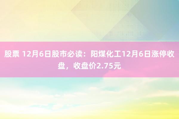 股票 12月6日股市必读：阳煤化工12月6日涨停收盘，收盘价2.75元