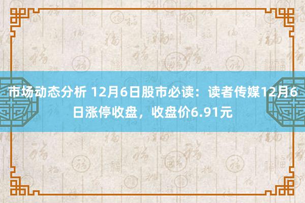 市场动态分析 12月6日股市必读：读者传媒12月6日涨停收盘，收盘价6.91元