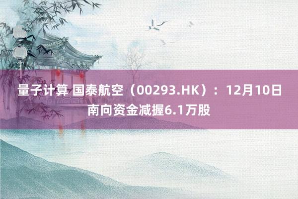 量子计算 国泰航空（00293.HK）：12月10日南向资金减握6.1万股