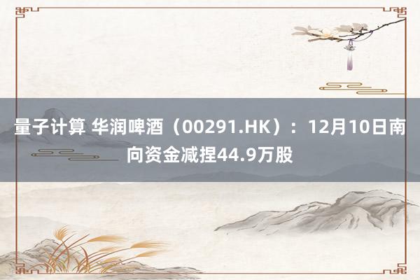 量子计算 华润啤酒（00291.HK）：12月10日南向资金减捏44.9万股