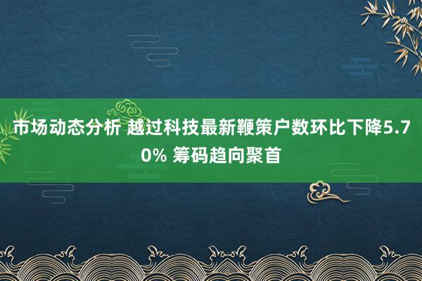 市场动态分析 越过科技最新鞭策户数环比下降5.70% 筹码趋向聚首