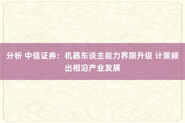 分析 中信证券：机器东谈主能力界限升级 计策频出相沿产业发展