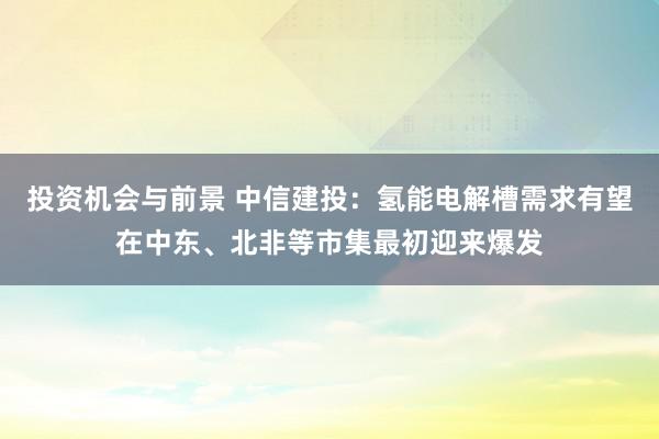 投资机会与前景 中信建投：氢能电解槽需求有望在中东、北非等市集最初迎来爆发