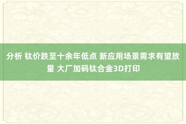 分析 钛价跌至十余年低点 新应用场景需求有望放量 大厂加码钛合金3D打印