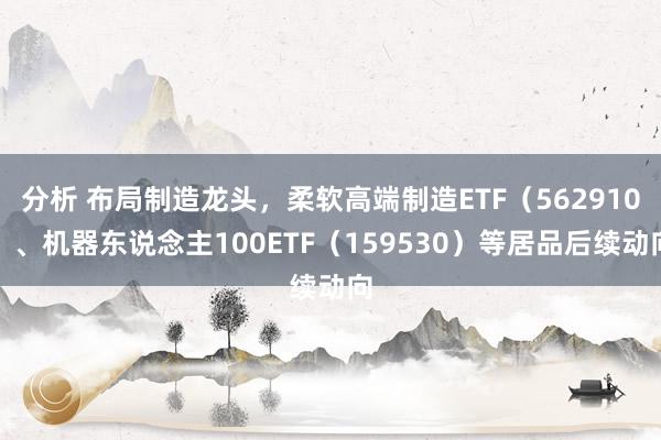 分析 布局制造龙头，柔软高端制造ETF（562910）、机器东说念主100ETF（159530）等居品后续动向