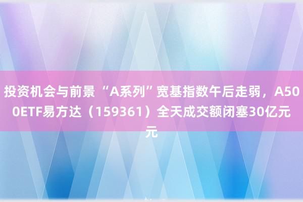 投资机会与前景 “A系列”宽基指数午后走弱，A500ETF易方达（159361）全天成交额闭塞30亿元