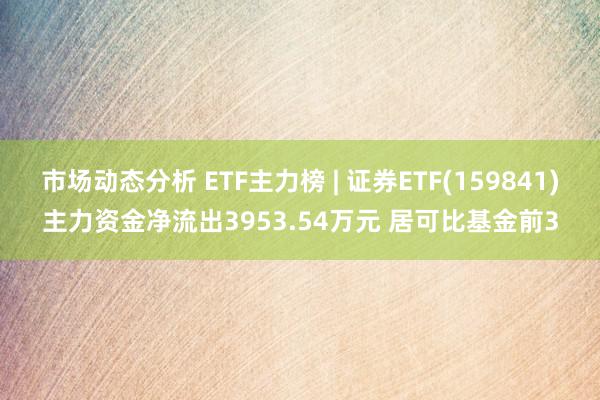 市场动态分析 ETF主力榜 | 证券ETF(159841)主力资金净流出3953.54万元 居可比基金前3