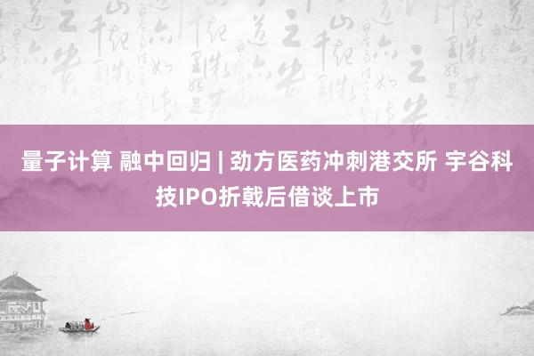 量子计算 融中回归 | 劲方医药冲刺港交所 宇谷科技IPO折戟后借谈上市