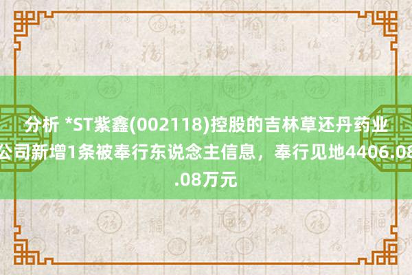 分析 *ST紫鑫(002118)控股的吉林草还丹药业有限公司新增1条被奉行东说念主信息，奉行见地4406.08万元