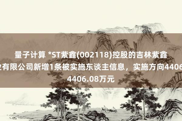 量子计算 *ST紫鑫(002118)控股的吉林紫鑫初元药业有限公司新增1条被实施东谈主信息，实施方向4406.08万元