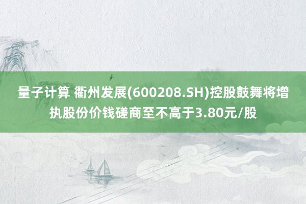 量子计算 衢州发展(600208.SH)控股鼓舞将增执股份价钱磋商至不高于3.80元/股