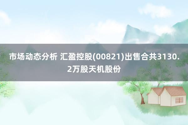 市场动态分析 汇盈控股(00821)出售合共3130.2万股天机股份