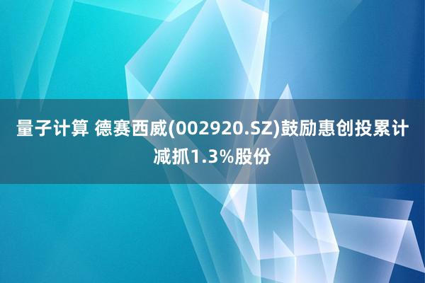 量子计算 德赛西威(002920.SZ)鼓励惠创投累计减抓1.3%股份