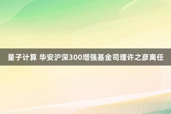 量子计算 华安沪深300增强基金司理许之彦离任