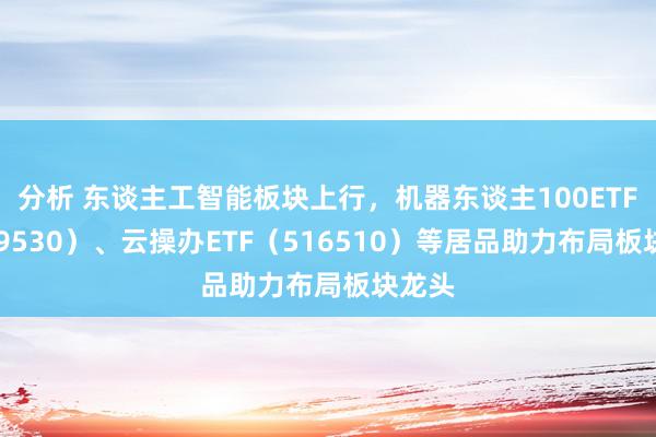 分析 东谈主工智能板块上行，机器东谈主100ETF（159530）、云操办ETF（516510）等居品助力布局板块龙头