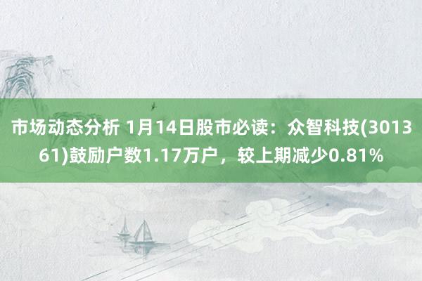 市场动态分析 1月14日股市必读：众智科技(301361)鼓励户数1.17万户，较上期减少0.81%