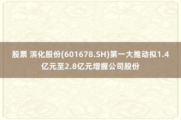 股票 滨化股份(601678.SH)第一大推动拟1.4亿元至2.8亿元增握公司股份