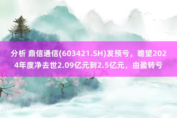 分析 鼎信通信(603421.SH)发预亏，瞻望2024年度净去世2.09亿元到2.5亿元，由盈转亏