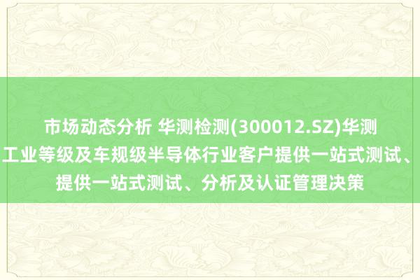 市场动态分析 华测检测(300012.SZ)华测英敢于为消耗等级、工业等级及车规级半导体行业客户提供一站式测试、分析及认证管理决策